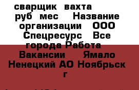 сварщик. вахта. 40 000 руб./мес. › Название организации ­ ООО Спецресурс - Все города Работа » Вакансии   . Ямало-Ненецкий АО,Ноябрьск г.